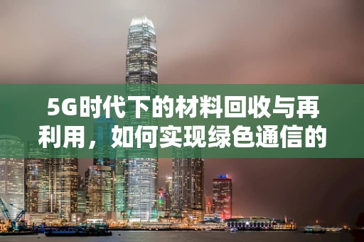 5G时代下的材料回收与再利用，如何实现绿色通信的闭环？