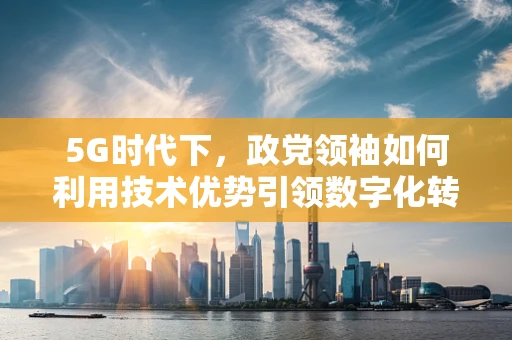 5G时代下，政党领袖如何利用技术优势引领数字化转型？