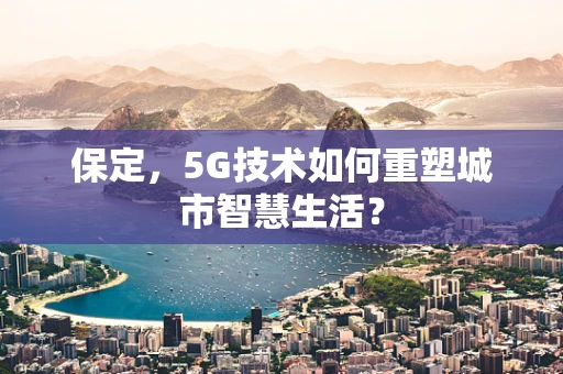 保定，5G技术如何重塑城市智慧生活？