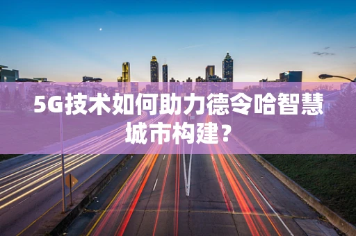 5G技术如何助力德令哈智慧城市构建？