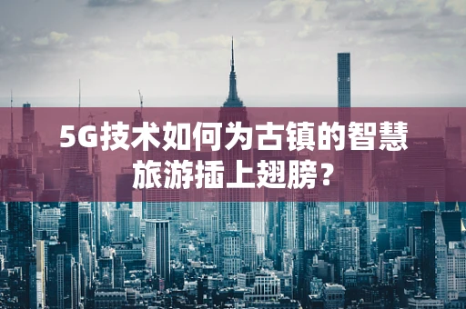 5G技术如何为古镇的智慧旅游插上翅膀？