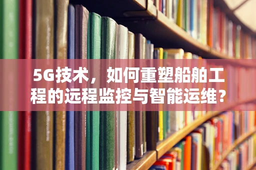 5G技术，如何重塑船舶工程的远程监控与智能运维？