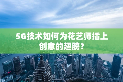 5G技术如何为花艺师插上创意的翅膀？