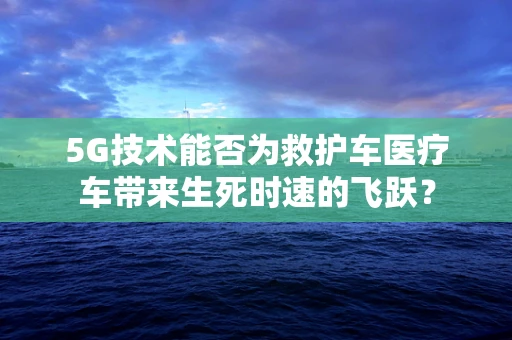 5G技术能否为救护车医疗车带来生死时速的飞跃？
