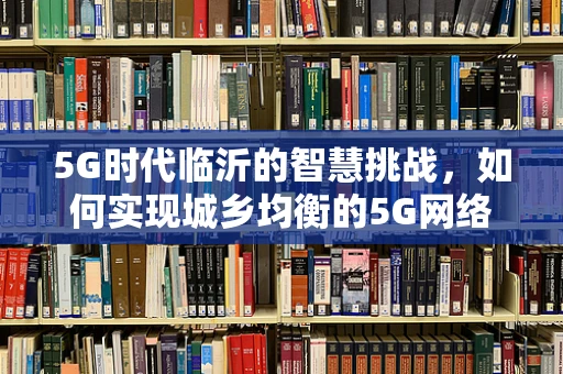 5G时代临沂的智慧挑战，如何实现城乡均衡的5G网络覆盖？