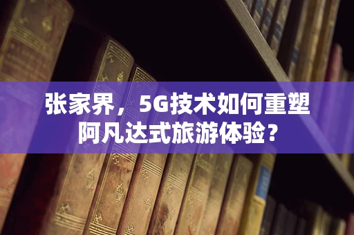 张家界，5G技术如何重塑阿凡达式旅游体验？