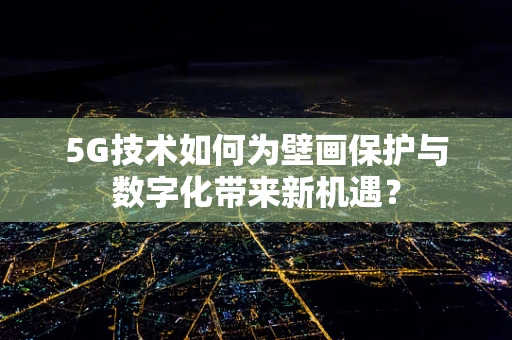 5G技术如何为壁画保护与数字化带来新机遇？