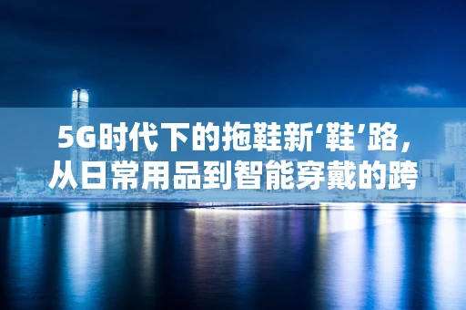 5G时代下的拖鞋新‘鞋’路，从日常用品到智能穿戴的跨界探索