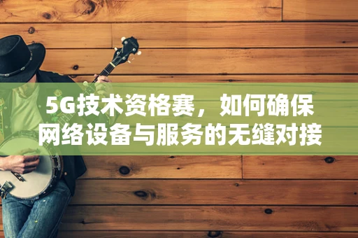 5G技术资格赛，如何确保网络设备与服务的无缝对接？