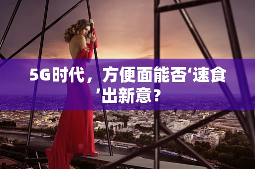 5G时代，方便面能否‘速食’出新意？