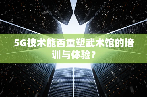 5G技术能否重塑武术馆的培训与体验？