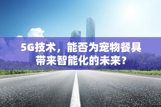 5G技术，能否为宠物餐具带来智能化的未来？