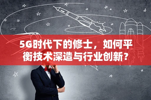 5G时代下的修士，如何平衡技术深造与行业创新？