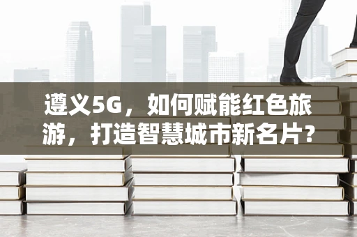 遵义5G，如何赋能红色旅游，打造智慧城市新名片？