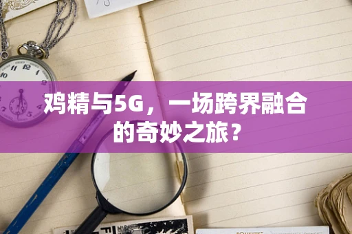 鸡精与5G，一场跨界融合的奇妙之旅？