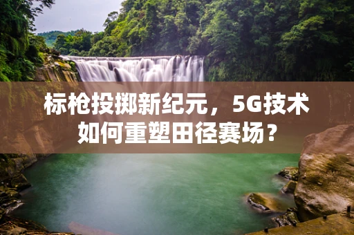 标枪投掷新纪元，5G技术如何重塑田径赛场？