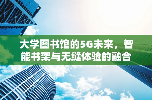 大学图书馆的5G未来，智能书架与无缝体验的融合