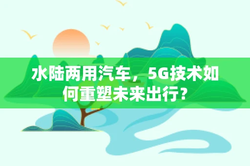水陆两用汽车，5G技术如何重塑未来出行？
