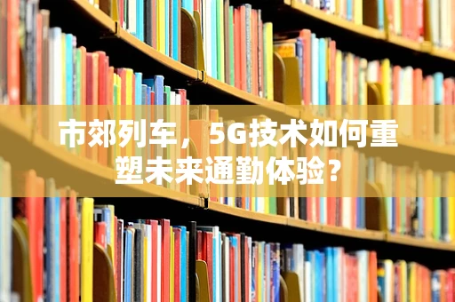 市郊列车，5G技术如何重塑未来通勤体验？