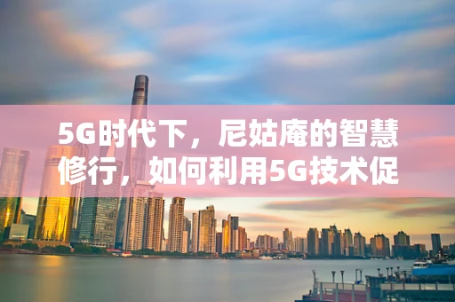 5G时代下，尼姑庵的智慧修行，如何利用5G技术促进佛教文化的数字化传播？