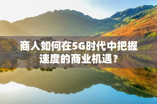 商人如何在5G时代中把握速度的商业机遇？