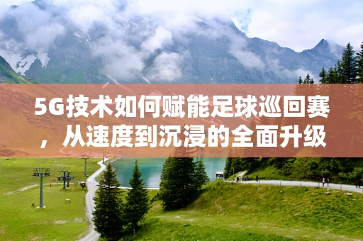 5G技术如何赋能足球巡回赛，从速度到沉浸的全面升级？