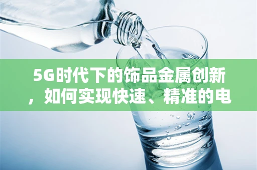 5G时代下的饰品金属创新，如何实现快速、精准的电镀工艺？