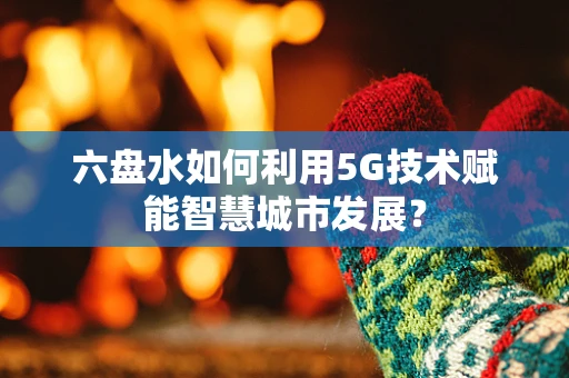 六盘水如何利用5G技术赋能智慧城市发展？
