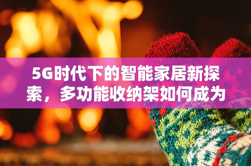 5G时代下的智能家居新探索，多功能收纳架如何成为智慧家庭的神经中枢？