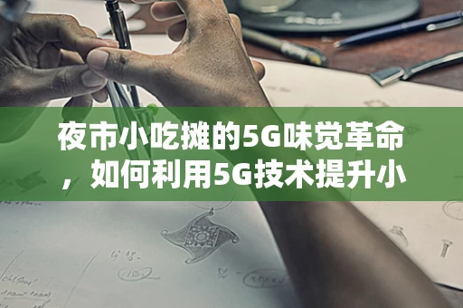 夜市小吃摊的5G味觉革命，如何利用5G技术提升小吃摊的运营效率与顾客体验？