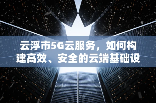 云浮市5G云服务，如何构建高效、安全的云端基础设施？