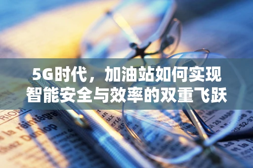 5G时代，加油站如何实现智能安全与效率的双重飞跃？