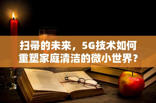扫帚的未来，5G技术如何重塑家庭清洁的微小世界？