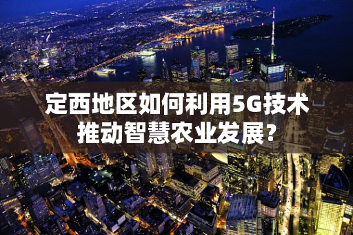 定西地区如何利用5G技术推动智慧农业发展？