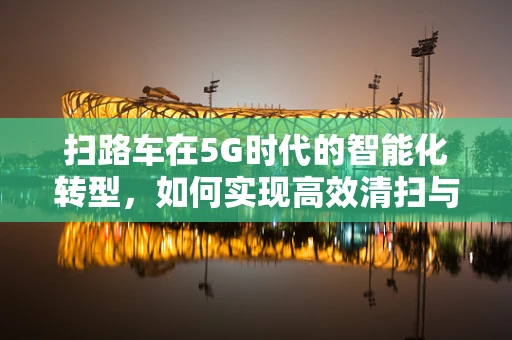 扫路车在5G时代的智能化转型，如何实现高效清扫与数据互联？