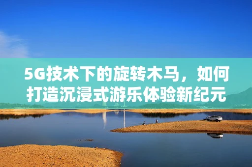5G技术下的旋转木马，如何打造沉浸式游乐体验新纪元？