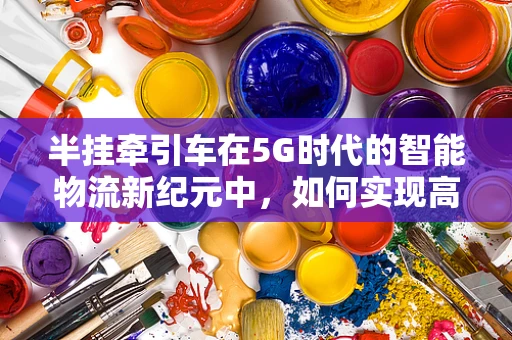 半挂牵引车在5G时代的智能物流新纪元中，如何实现高效协同？