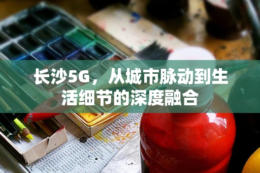 长沙5G，从城市脉动到生活细节的深度融合