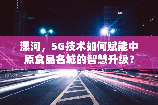 漯河，5G技术如何赋能中原食品名城的智慧升级？