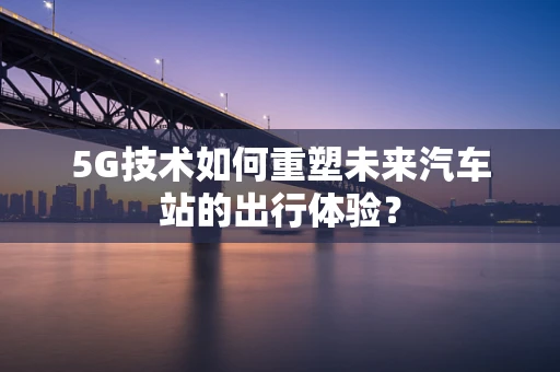5G技术如何重塑未来汽车站的出行体验？