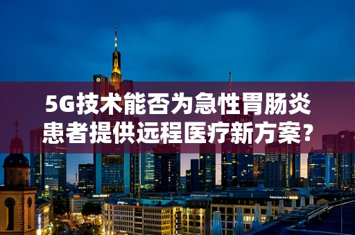 5G技术能否为急性胃肠炎患者提供远程医疗新方案？
