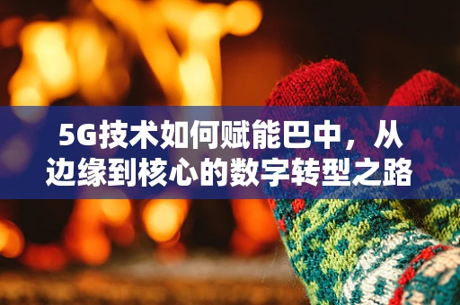 5G技术如何赋能巴中，从边缘到核心的数字转型之路？