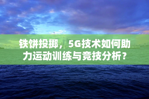 铁饼投掷，5G技术如何助力运动训练与竞技分析？