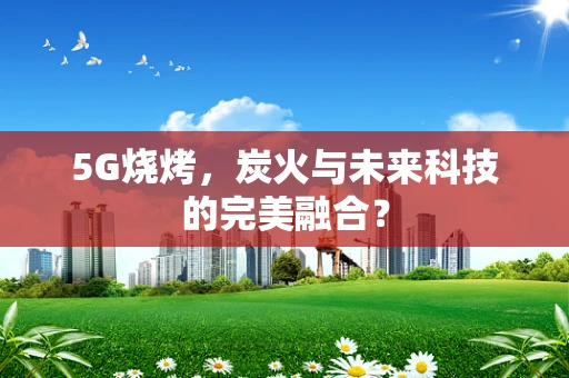 5G烧烤，炭火与未来科技的完美融合？