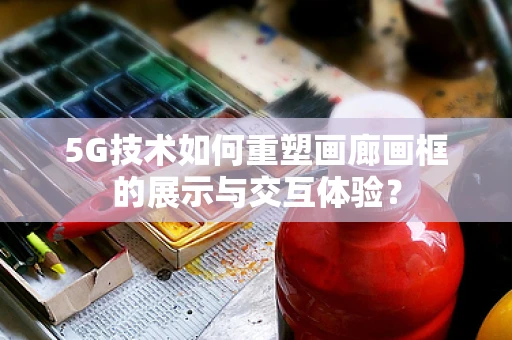 5G技术如何重塑画廊画框的展示与交互体验？