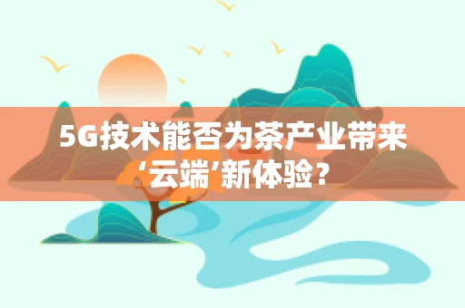 5G技术能否为茶产业带来‘云端’新体验？