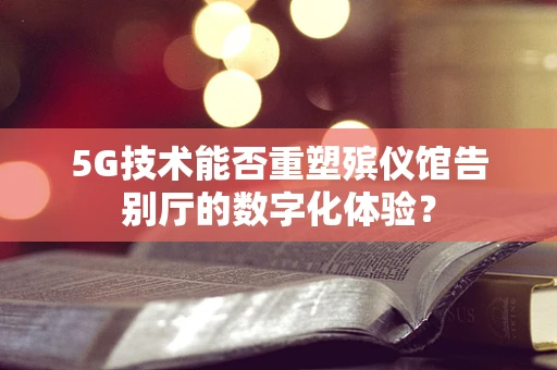 5G技术能否重塑殡仪馆告别厅的数字化体验？