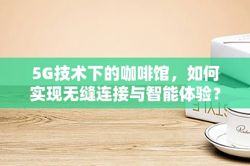 5G技术下的咖啡馆，如何实现无缝连接与智能体验？