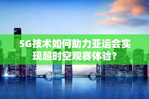 5G技术如何助力亚运会实现超时空观赛体验？