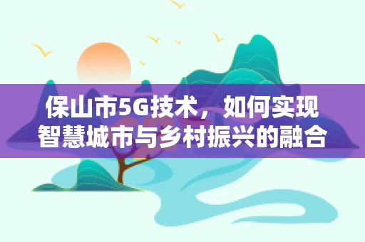 保山市5G技术，如何实现智慧城市与乡村振兴的融合发展？